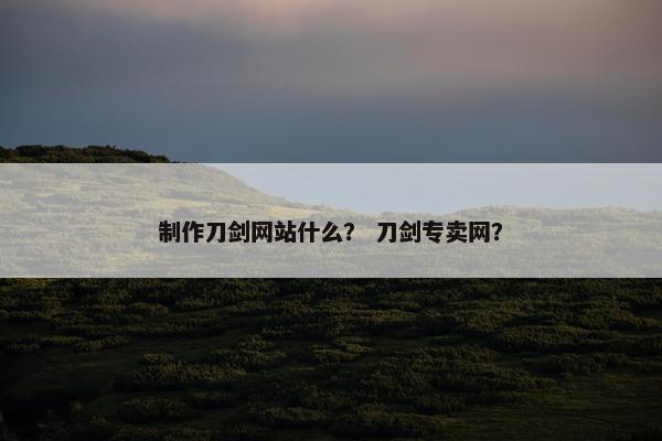 制作刀剑网站什么？ 刀剑专卖网？