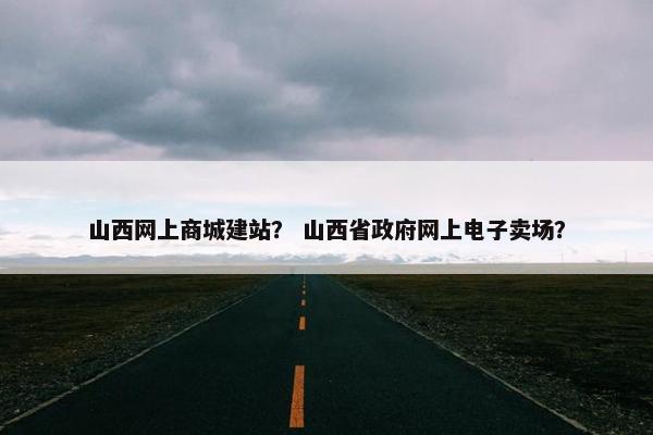 山西网上商城建站？ 山西省政府网上电子卖场？