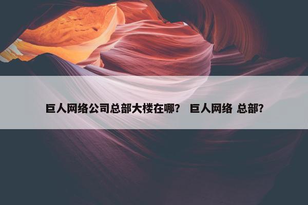 巨人网络公司总部大楼在哪？ 巨人网络 总部？
