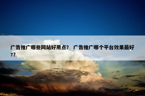 广告推广哪些网站好用点？ 广告推广哪个平台效果最好?？