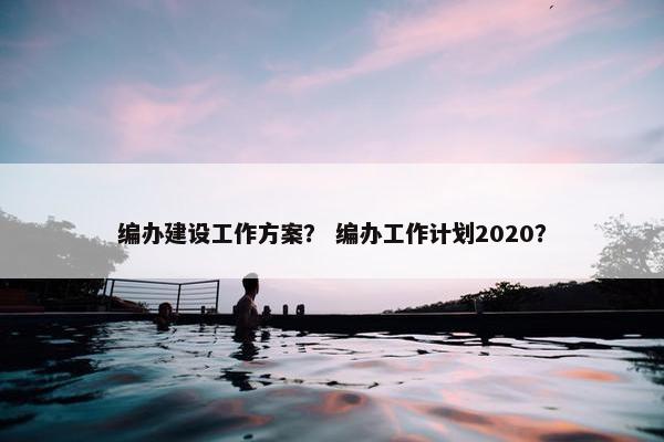 编办建设工作方案？ 编办工作计划2020？