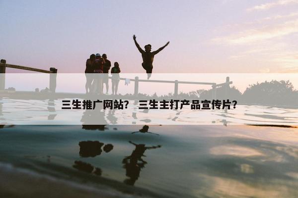 三生推广网站？ 三生主打产品宣传片？