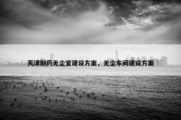 天津制药无尘室建设方案，无尘车间建设方案