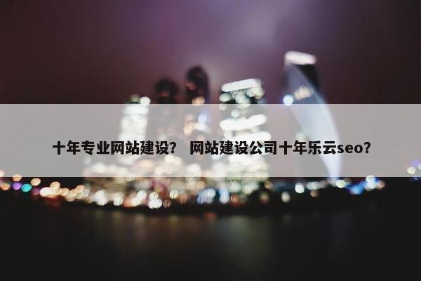 十年专业网站建设？ 网站建设公司十年乐云seo？
