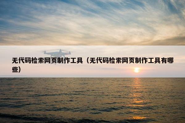 无代码检索网页制作工具（无代码检索网页制作工具有哪些）