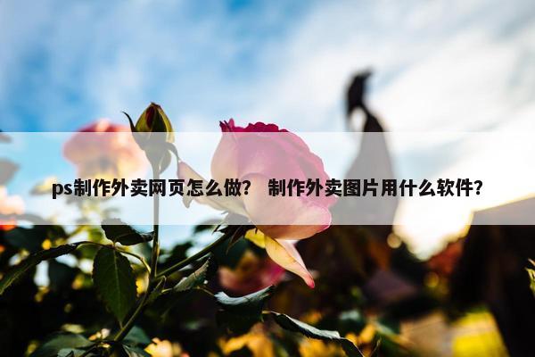 ps制作外卖网页怎么做？ 制作外卖图片用什么软件？