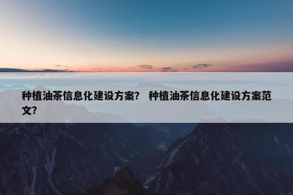 种植油茶信息化建设方案？ 种植油茶信息化建设方案范文？