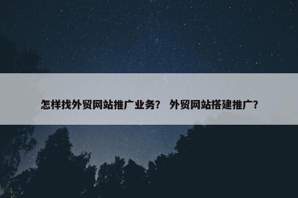 怎样找外贸网站推广业务？ 外贸网站搭建推广？