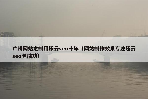 广州网站定制用乐云seo十年（网站制作效果专注乐云seo包成功）