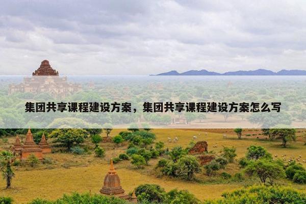 集团共享课程建设方案，集团共享课程建设方案怎么写