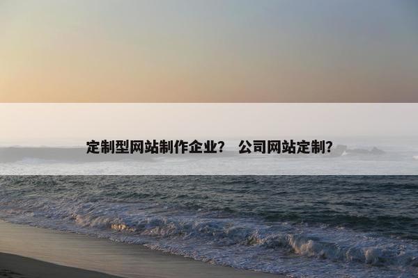 定制型网站制作企业？ 公司网站定制？