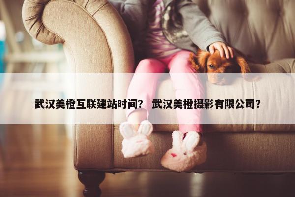 武汉美橙互联建站时间？ 武汉美橙摄影有限公司？