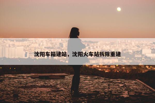 沈阳车箱建站，沈阳火车站拆除重建