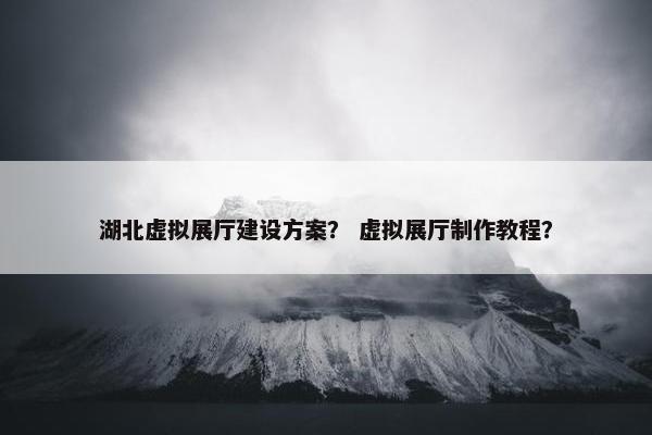 湖北虚拟展厅建设方案？ 虚拟展厅制作教程？