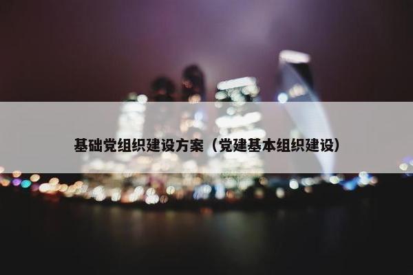 基础党组织建设方案（党建基本组织建设）