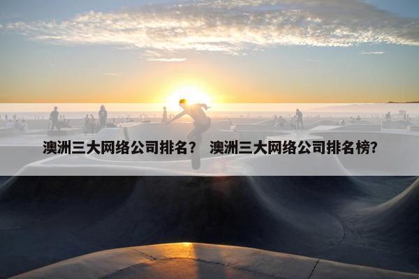 澳洲三大网络公司排名？ 澳洲三大网络公司排名榜？