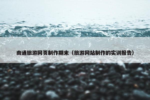 南通旅游网页制作期末（旅游网站制作的实训报告）