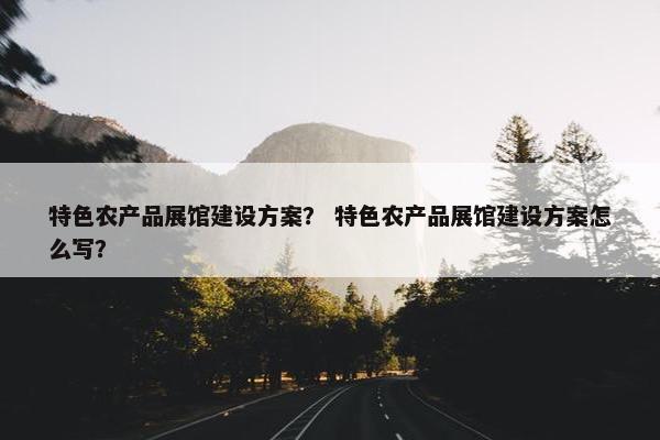 特色农产品展馆建设方案？ 特色农产品展馆建设方案怎么写？