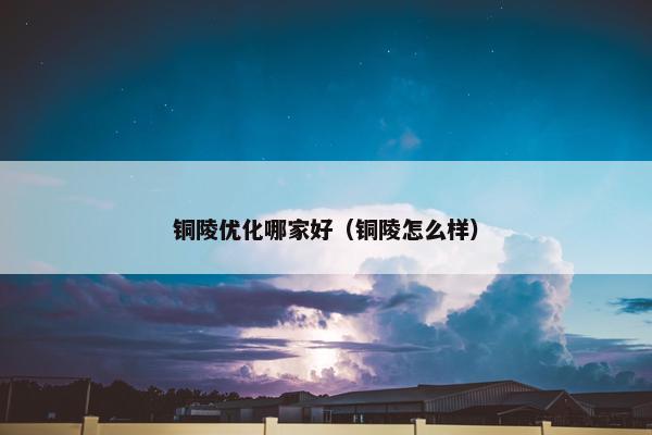 铜陵优化哪家好（铜陵怎么样）