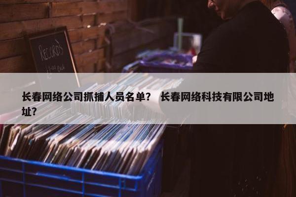 长春网络公司抓捕人员名单？ 长春网络科技有限公司地址？