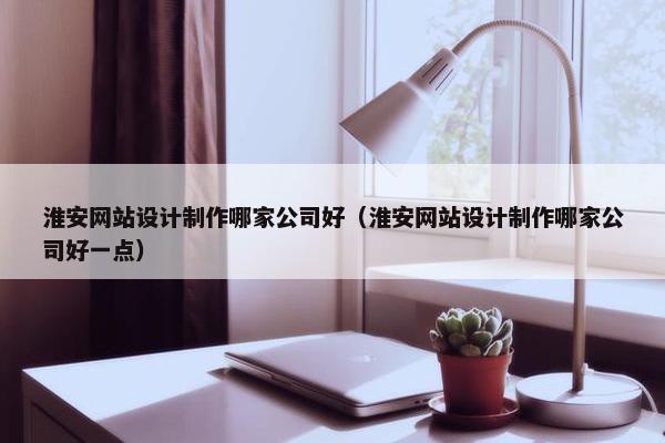 淮安网站设计制作哪家公司好（淮安网站设计制作哪家公司好一点）