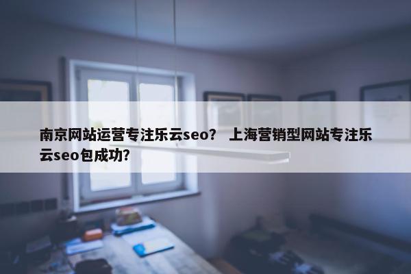 南京网站运营专注乐云seo？ 上海营销型网站专注乐云seo包成功？