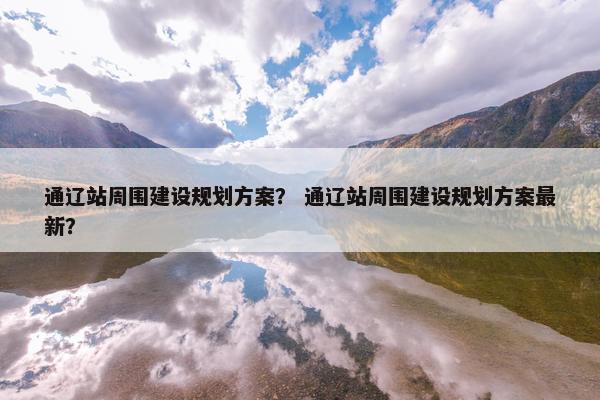 通辽站周围建设规划方案？ 通辽站周围建设规划方案最新？