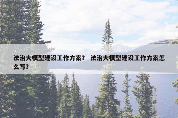 法治大模型建设工作方案？ 法治大模型建设工作方案怎么写？