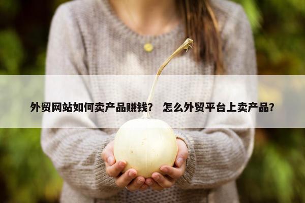 外贸网站如何卖产品赚钱？ 怎么外贸平台上卖产品？