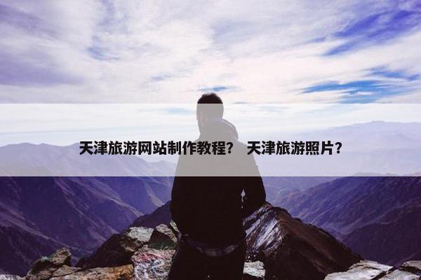 天津旅游网站制作教程？ 天津旅游照片？