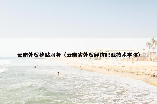 云南外贸建站服务（云南省外贸经济职业技术学院）