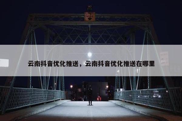 云南抖音优化推送，云南抖音优化推送在哪里