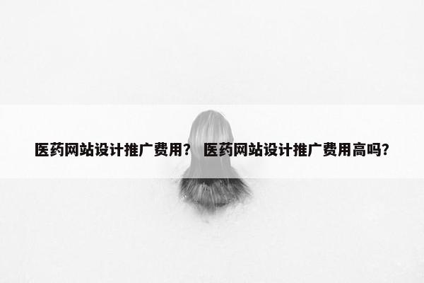 医药网站设计推广费用？ 医药网站设计推广费用高吗？