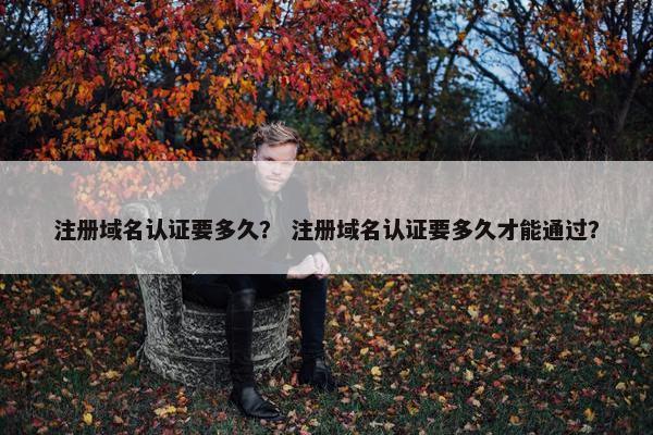 注册域名认证要多久？ 注册域名认证要多久才能通过？