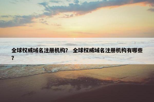 全球权威域名注册机构？ 全球权威域名注册机构有哪些？