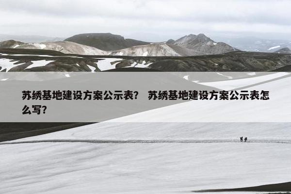 苏绣基地建设方案公示表？ 苏绣基地建设方案公示表怎么写？