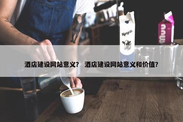 酒店建设网站意义？ 酒店建设网站意义和价值？