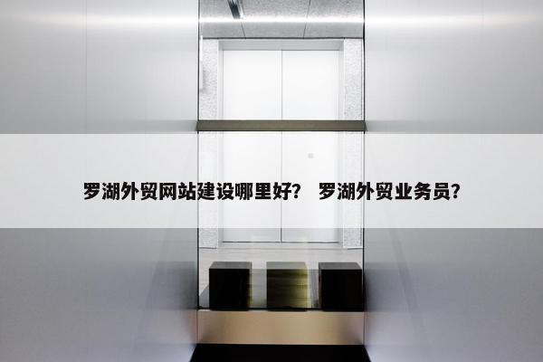 罗湖外贸网站建设哪里好？ 罗湖外贸业务员？