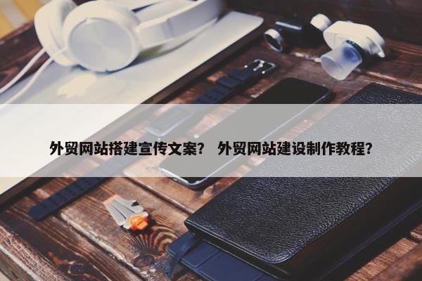 外贸网站搭建宣传文案？ 外贸网站建设制作教程？