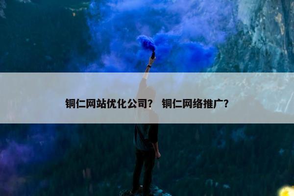 铜仁网站优化公司？ 铜仁网络推广？