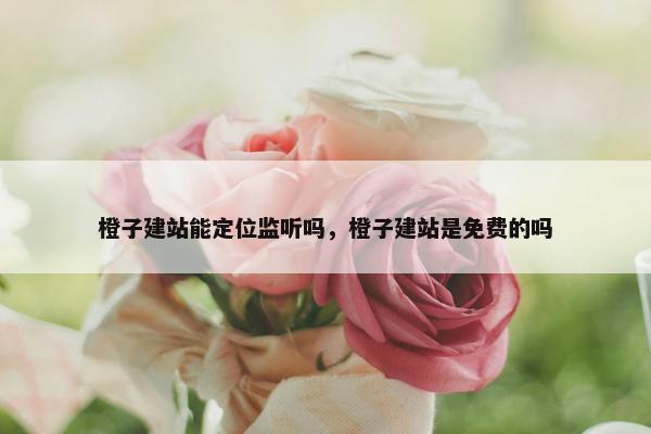 橙子建站能定位监听吗，橙子建站是免费的吗