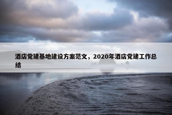 酒店党建基地建设方案范文，2020年酒店党建工作总结