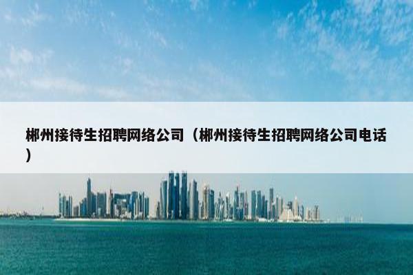 郴州接待生招聘网络公司（郴州接待生招聘网络公司电话）