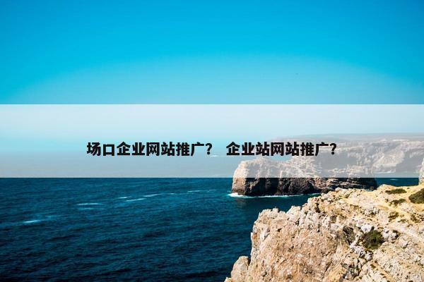 场口企业网站推广？ 企业站网站推广？