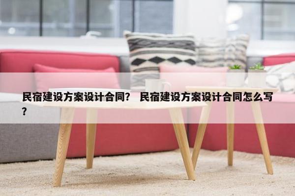 民宿建设方案设计合同？ 民宿建设方案设计合同怎么写？