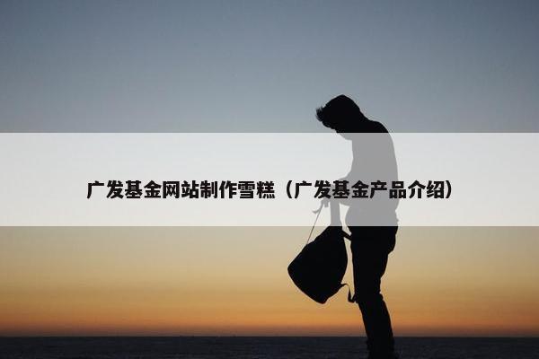 广发基金网站制作雪糕（广发基金产品介绍）