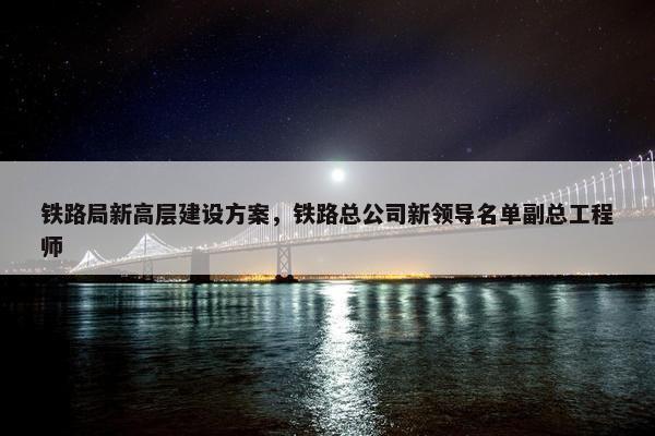 铁路局新高层建设方案，铁路总公司新领导名单副总工程师