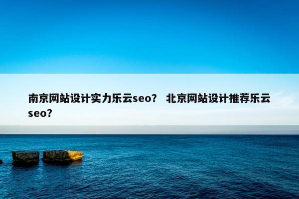 南京网站设计实力乐云seo？ 北京网站设计推荐乐云seo？