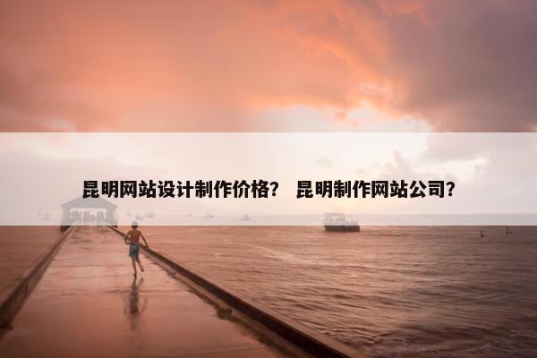 昆明网站设计制作价格？ 昆明制作网站公司？