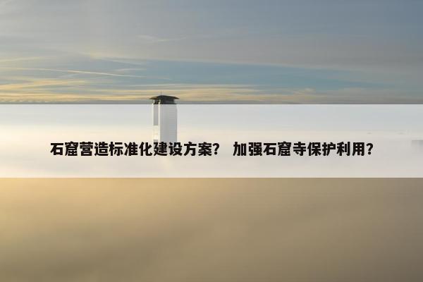 石窟营造标准化建设方案？ 加强石窟寺保护利用？